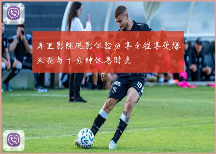 库里影院观影体验分享全程享受爆米花与十分钟休息时光