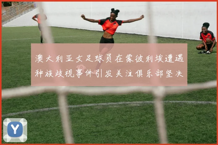澳大利亚女足球员在蒙彼利埃遭遇种族歧视事件引发关注俱乐部坚决否认