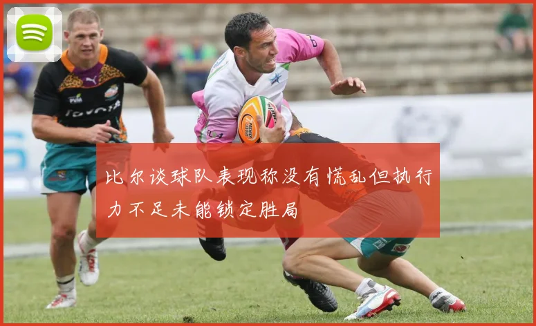 比尔谈球队表现称没有慌乱但执行力不足未能锁定胜局