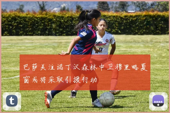 巴萨关注诺丁汉森林中卫穆里略夏窗或将采取引援行动