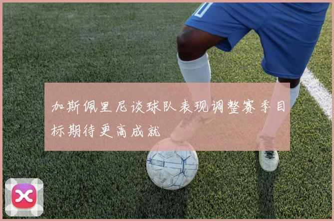 加斯佩里尼谈球队表现调整赛季目标期待更高成就