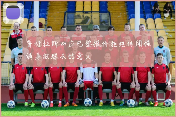 普特拉斯回应巴黎报价拒绝传闻强调身披球衣的意义