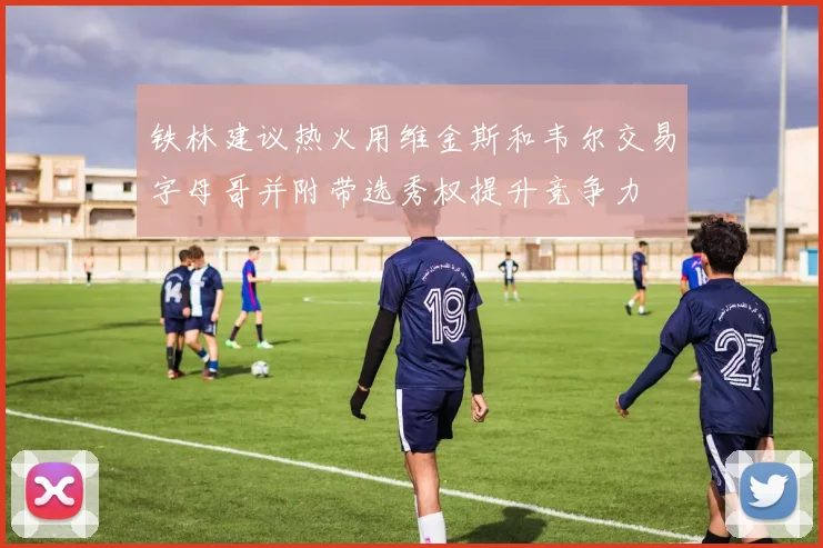 铁林建议热火用维金斯和韦尔交易字母哥并附带选秀权提升竞争力