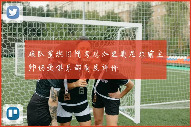 狼队重燃旧情考虑加里奥尼尔前主帅仍受俱乐部高度评价