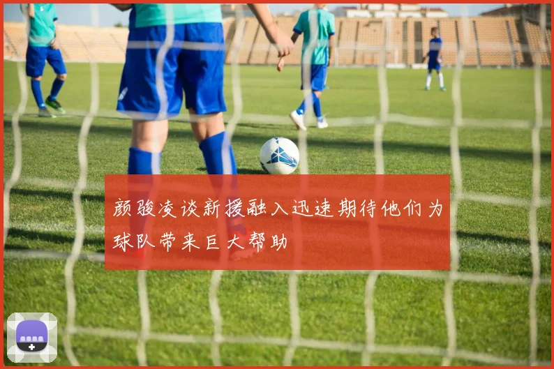 颜骏凌谈新援融入迅速期待他们为球队带来巨大帮助