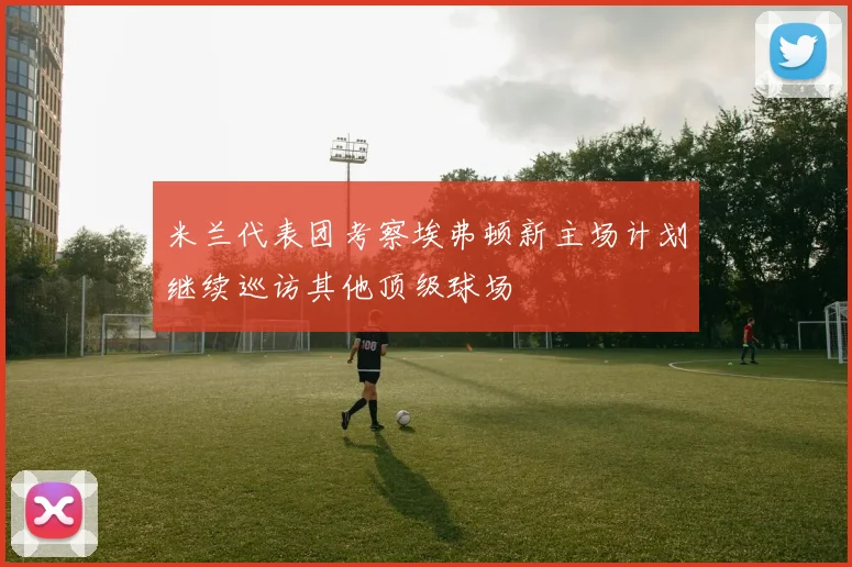 米兰代表团考察埃弗顿新主场计划继续巡访其他顶级球场