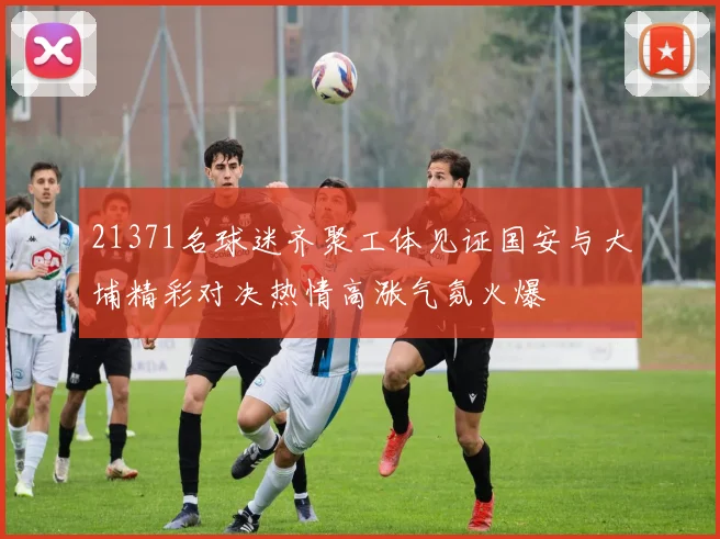 21371名球迷齐聚工体见证国安与大埔精彩对决热情高涨气氛火爆