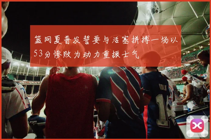 篮网夏普发誓要与活塞拼搏一场以53分惨败为动力重振士气