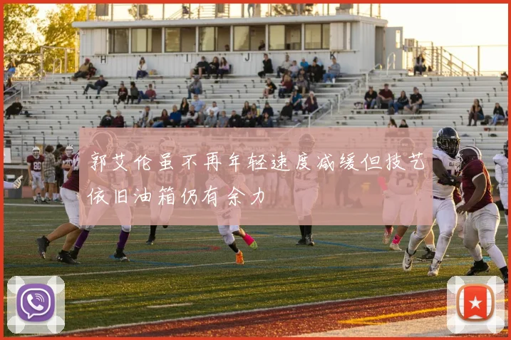 郭艾伦虽不再年轻速度减缓但技艺依旧油箱仍有余力