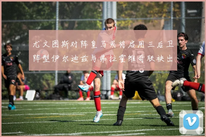 尤文图斯对阵皇马或将启用三后卫阵型伊尔迪兹与弗拉霍维奇联袂出击