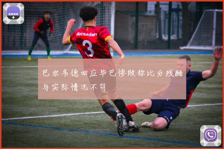 巴尔韦德回应毕巴惨败称比分残酷与实际情况不符