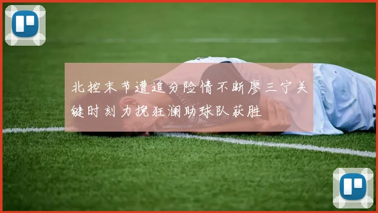 北控末节遭追分险情不断廖三宁关键时刻力挽狂澜助球队获胜