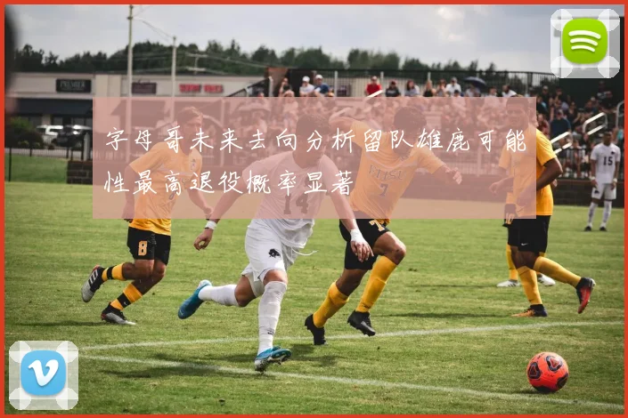 字母哥未来去向分析留队雄鹿可能性最高退役概率显著