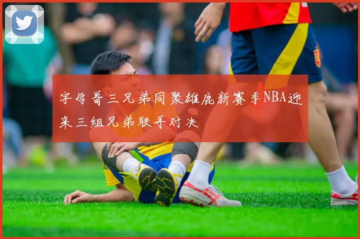 字母哥三兄弟同聚雄鹿新赛季NBA迎来三组兄弟联手对决