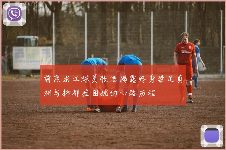 前黑龙江球员张浩揭露终身禁足真相与抑郁症困扰的心路历程