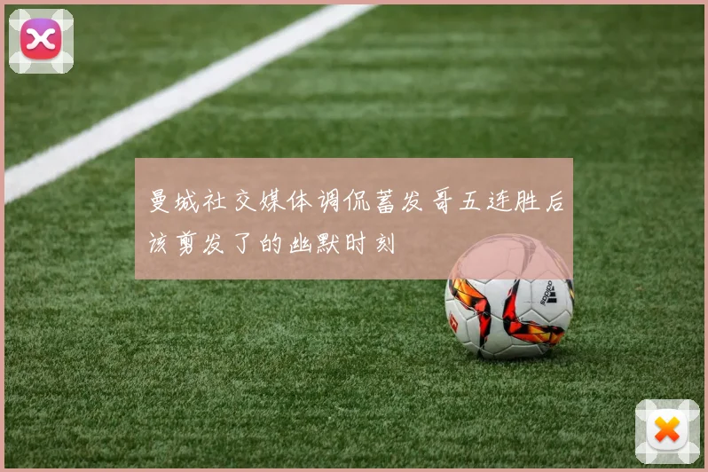 曼城社交媒体调侃蓄发哥五连胜后该剪发了的幽默时刻