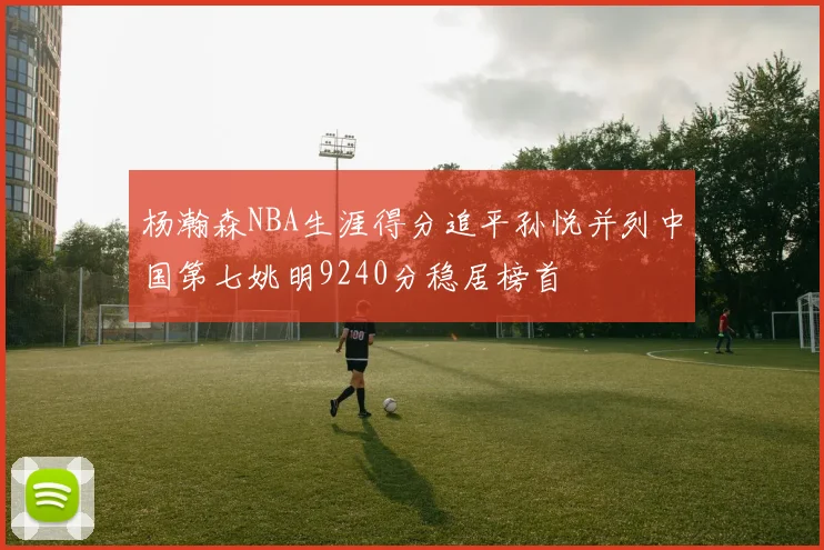 杨瀚森NBA生涯得分追平孙悦并列中国第七姚明9240分稳居榜首