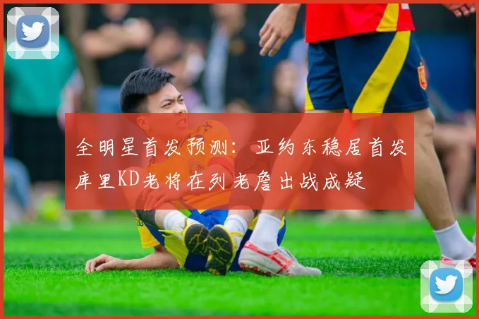 全明星首发预测：亚约东稳居首发库里KD老将在列老詹出战成疑